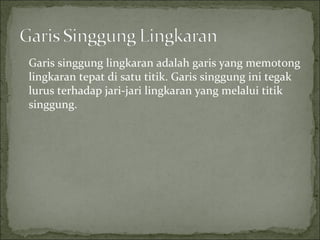 Garis singgung lingkaran adalah garis yang memotong
lingkaran tepat di satu titik. Garis singgung ini tegak
lurus terhadap jari-jari lingkaran yang melalui titik
singgung.
 