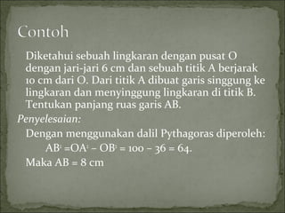 Diketahui sebuah lingkaran dengan pusat O
dengan jari-jari 6 cm dan sebuah titik A berjarak
10 cm dari O. Dari titik A dibuat garis singgung ke
lingkaran dan menyinggung lingkaran di titik B.
Tentukan panjang ruas garis AB.
Penyelesaian:
Dengan menggunakan dalil Pythagoras diperoleh:
AB2
=OA2
– OB2
= 100 – 36 = 64.
Maka AB = 8 cm
 