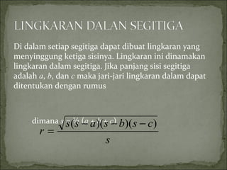 Di dalam setiap segitiga dapat dibuat lingkaran yang
menyinggung ketiga sisinya. Lingkaran ini dinamakan
lingkaran dalam segitiga. Jika panjang sisi segitiga
adalah a, b, dan c maka jari-jari lingkaran dalam dapat
ditentukan dengan rumus
dimana s = ½ (a + b + c)
s
csbsass
r
))()(( −−−
=
 