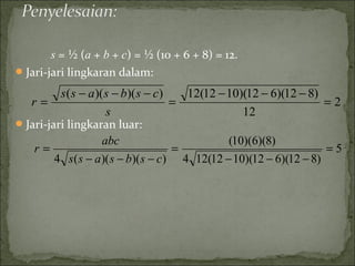 s = ½ (a + b + c) = ½ (10 + 6 + 8) = 12.
Jari-jari lingkaran dalam:
Jari-jari lingkaran luar:
2
12
)812)(612)(1012(12))()((
=
−−−
=
−−−
=
s
csbsass
r
5
)812)(612)(1012(124
)8)(6)(10(
))()((4
=
−−−
=
−−−
=
csbsass
abc
r
 