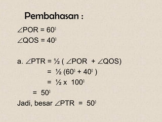 Pembahasan :
∠POR = 600
∠QOS = 400

a. ∠PTR = ½ ( ∠POR + ∠QOS)
         = ½ (600 + 400 )
         = ½ x 1000
     = 500
Jadi, besar ∠PTR = 500
 