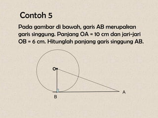 Contoh 5
Pada gambar di bawah, garis AB merupakan
garis singgung. Panjang OA = 10 cm dan jari-jari
OB = 6 cm. Hitunglah panjang garis singgung AB.



             O•


                                       A
             B
 