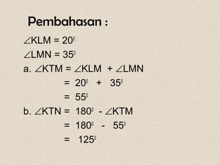 Pembahasan :
∠KLM = 200
∠LMN = 350
a. ∠KTM = ∠KLM + ∠LMN
        = 200 + 350
        = 550
b. ∠KTN = 1800 - ∠KTM
        = 1800 - 550
        = 1250
 