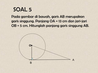 SOAL 5
Pada gambar di bawah, garis AB merupakan
garis singgung. Panjang OA = 13 cm dan jari-jari
OB = 5 cm. Hitunglah panjang garis singgung AB.




          O •


                                     A
           B
 