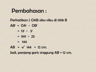 Pembahasan :
Perhatikan Δ OAB siku-siku di titik B
AB2 = OA2 - OB2
      = 132 - 52
      = 169 - 25
      = 144
AB = √ 144 = 12 cm.
Jadi, panjang garis singgung AB = 12 cm.
 