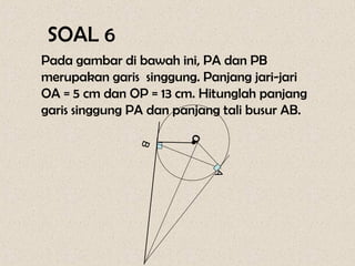 SOAL 6
Pada gambar di bawah ini, PA dan PB
merupakan garis singgung. Panjang jari-jari
OA = 5 cm dan OP = 13 cm. Hitunglah panjang
garis singgung PA dan panjang tali busur AB.




                       •O
                B




                            A
 