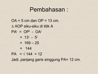 Pembahasan :
OA = 5 cm dan OP = 13 cm.
∆ AOP siku-siku di titik A
PA2 = OP2 - OA2
     = 132 - 52
     = 169 – 25
     = 144
PA = √ 144 = 12
Jadi, panjang garis singgung PA= 12 cm.
 