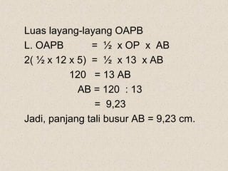 Luas layang-layang OAPB
L. OAPB        = ½ x OP x AB
2( ½ x 12 x 5) = ½ x 13 x AB
          120 = 13 AB
            AB = 120 : 13
                = 9,23
Jadi, panjang tali busur AB = 9,23 cm.
 