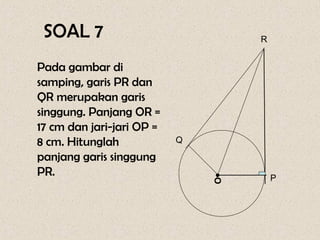 SOAL 7                            R


Pada gambar di
samping, garis PR dan
QR merupakan garis
singgung. Panjang OR =
17 cm dan jari-jari OP =
8 cm. Hitunglah            Q

panjang garis singgung
PR.


                               •
                                       P



                               O
 