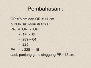 Pembahasan :
OP = 8 cm dan OR = 17 cm.
∆ POR siku-siku di titik P
PR2 = OR2 - OP2
     = 172 - 82
     = 289 – 64
     = 225
PA = √ 225 = 15
Jadi, panjang garis singgung PR= 15 cm.
 
