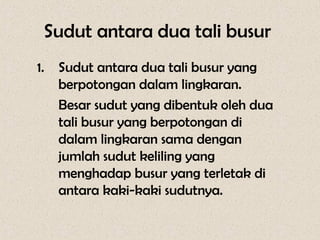 Sudut antara dua tali busur
1.   Sudut antara dua tali busur yang
     berpotongan dalam lingkaran.
     Besar sudut yang dibentuk oleh dua
     tali busur yang berpotongan di
     dalam lingkaran sama dengan
     jumlah sudut keliling yang
     menghadap busur yang terletak di
     antara kaki-kaki sudutnya.
 