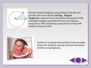 Daerah di dalam lingkaran yang dibatasi oleh dua jari-
jari dan satu busur disebut juring. Bagian
lingkaran yang berwarna merupakan juring kecil AOB,
sedangkan bagian yang tidak berwarna merupakan
juring besar AOB. Selanjutnya yang disebut juring AOB
adalah juring kecil AOB.




        Gambar di samping menunjukkan buah semangka
        yang telah dimakan seorang anak dan bentuknya
        disebut juring lingkaran.
 