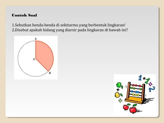 Contoh Soal

1.Sebutkan benda-benda di sekitarmu yang berbentuk lingkaran!
2.Disebut apakah bidang yang diarsir pada lingkaran di bawah ini?
 