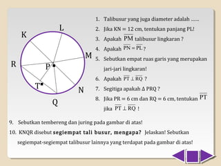1. Talibusur yang juga diameter adalah ……
                        L
     K
                                    2. Jika KN = 12 cm, tentukan panjang PL!
                                    3. Apakah PM talibusur lingkaran ?


                                M
                                    4. Apakah PN = PL ?

R               P   .               5. Sebutkan empat ruas garis yang merupakan
                                       jari-jari lingkaran!


           T.               N
                                    6. Apakah PT ⊥ RQ ?
                                    7. Segitiga apakah ∆ PRQ ?

                    Q
                                    8. Jika PR = 6 cm dan RQ = 6 cm, tentukan PT
                                       jika PT ⊥ RQ !

9. Sebutkan tembereng dan juring pada gambar di atas!
10. KNQR disebut segiempat tali busur, mengapa? Jelaskan! Sebutkan
    segiempat-segiempat talibusur lainnya yang terdapat pada gambar di atas!
 