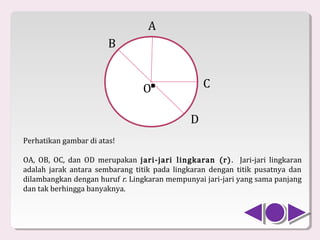 A
                        B


                                O .              C

                                             D
Perhatikan gambar di atas!

OA, OB, OC, dan OD merupakan jari-jari lingkaran (r) . Jari-jari lingkaran
adalah jarak antara sembarang titik pada lingkaran dengan titik pusatnya dan
dilambangkan dengan huruf r. Lingkaran mempunyai jari-jari yang sama panjang
dan tak berhingga banyaknya.
 