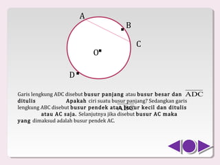 A
                                    .   B

                                            C
                           O.
                  D .
Garis lengkung ADC disebut busur panjang atau busur besar dan ADC
ditulis            Apakah ciri suatu busur panjang? Sedangkan garis
lengkung ABC disebut busur pendek atau busur kecil dan ditulis
          atau AC saja. Selanjutnya jika disebut busur AC maka
                                         ABC
yang dimaksud adalah busur pendek AC.
 