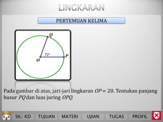 PERTEMUAN KELIMA




Pada gambar di atas, jari-jari lingkaran OP = 20. Tentukan panjang
busur PQ dan luas juring OPQ.


     SK/ KD   TUJUAN    MATERI     UJIAN     TUGAS     PROFIL
 