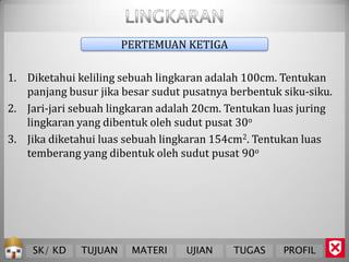 PERTEMUAN KETIGA

1. Diketahui keliling sebuah lingkaran adalah 100cm. Tentukan
   panjang busur jika besar sudut pusatnya berbentuk siku-siku.
2. Jari-jari sebuah lingkaran adalah 20cm. Tentukan luas juring
   lingkaran yang dibentuk oleh sudut pusat 30o
3. Jika diketahui luas sebuah lingkaran 154cm2. Tentukan luas
   temberang yang dibentuk oleh sudut pusat 90o




    SK/ KD    TUJUAN    MATERI    UJIAN    TUGAS     PROFIL
 