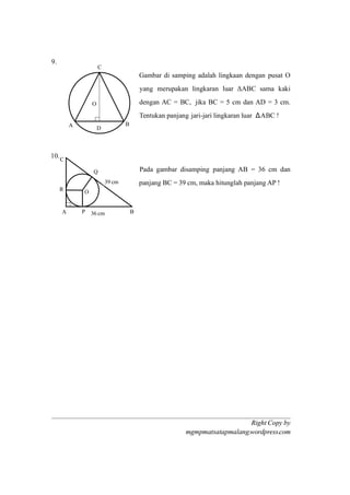 Right Copy by
mgmpmatsatapmalang.wordpress.com
9.
Gambar di samping adalah lingkaan dengan pusat O
yang merupakan lingkaran luar ΔABC sama kaki
dengan AC = BC, jika BC = 5 cm dan AD = 3 cm.
Tentukan panjang jari-jari lingkaran luar ΔABC !
10.
Pada gambar disamping panjang AB = 36 cm dan
panjang BC = 39 cm, maka hitunglah panjang AP !
A B
C
O
P
Q
R
36 cm
39 cm
A B
C
D
O
 