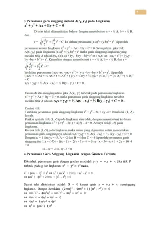 7
3. Persamaan garis singgung melalui A(𝒙 𝟏, 𝒚 𝟏) pada Lingkaran
4. Persamaan Garis Singgung Lingkaran dengan Gradien Tertentu
Diketahui, persamaan garis dengan gradien m adalah 𝑔: 𝑦 = 𝑚𝑥 + 𝑛. Jika titik P
terletak pada g dan lingkaran 𝑥2 + 𝑦2 = 𝑟2 maka,
x2 + (mx + n)2 = r2 ⇔ x2 + m2x2 + 2mnx + n2 – r2 = 0
⇔ (m2 + 1)x2 + 2mnx + (n2 – r2) = 0
Syarat nilai diskriminan adalah D = 0 karena garis 𝑦 = 𝑚𝑥 + 𝑛 menyinggung
lingkaran. Dengan demikian, (2𝑚𝑛)2 – 4(𝑚2 + 1) (𝑛2 – 𝑟2) = 0
⇔ 4𝑚2 𝑛2 – 4𝑚2 𝑛2 + 4𝑚2 𝑟2 – 4𝑛2 + 4𝑟2 = 0
⇔ 4𝑚2 𝑟2 – 4𝑛2 + 4𝑟2 = 0
⇔ 4𝑛2 = 4𝑚2 𝑟2 + 4𝑟2
⇔ 𝑛2 = (𝑚2 + 1)𝑟2
 