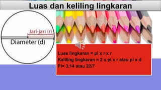 Luas dan keliling lingkaran
Luas lingkaran = pi x r x r
Keliling lingkaran = 2 x pi x r atau pi x d
Pi= 3,14 atau 22/7
 