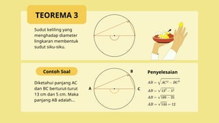 A
B
C
Sudut keliling yang
menghadap diameter
lingkaran membentuk
sudut siku-siku.
Diketahui panjang AC
dan BC berturut-turut
13 cm dan 5 cm. Maka
panjang AB adalah...
Contoh Soal Penyelesaian
TEOREMA 3
 