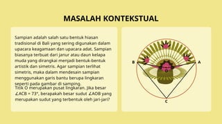 Sampian adalah salah satu bentuk hiasan
tradisional di Bali yang sering digunakan dalam
upacara keagamaan dan upacara adat. Sampian
biasanya terbuat dari janur atau daun kelapa
muda yang dirangkai menjadi bentuk-bentuk
artistik dan simetris. Agar sampian terlihat
simetris, maka dalam mendesain sampian
menggunakan garis bantu berupa lingkaran
seperti pada gambar di samping.
MASALAH KONTEKSTUAL
Titik O merupakan pusat lingkaran. Jika besar
ACB = 73°, berapakah besar sudut AOB yang
∠ ∠
merupakan sudut yang terbentuk oleh jari-jari?
O
A
B
C
 