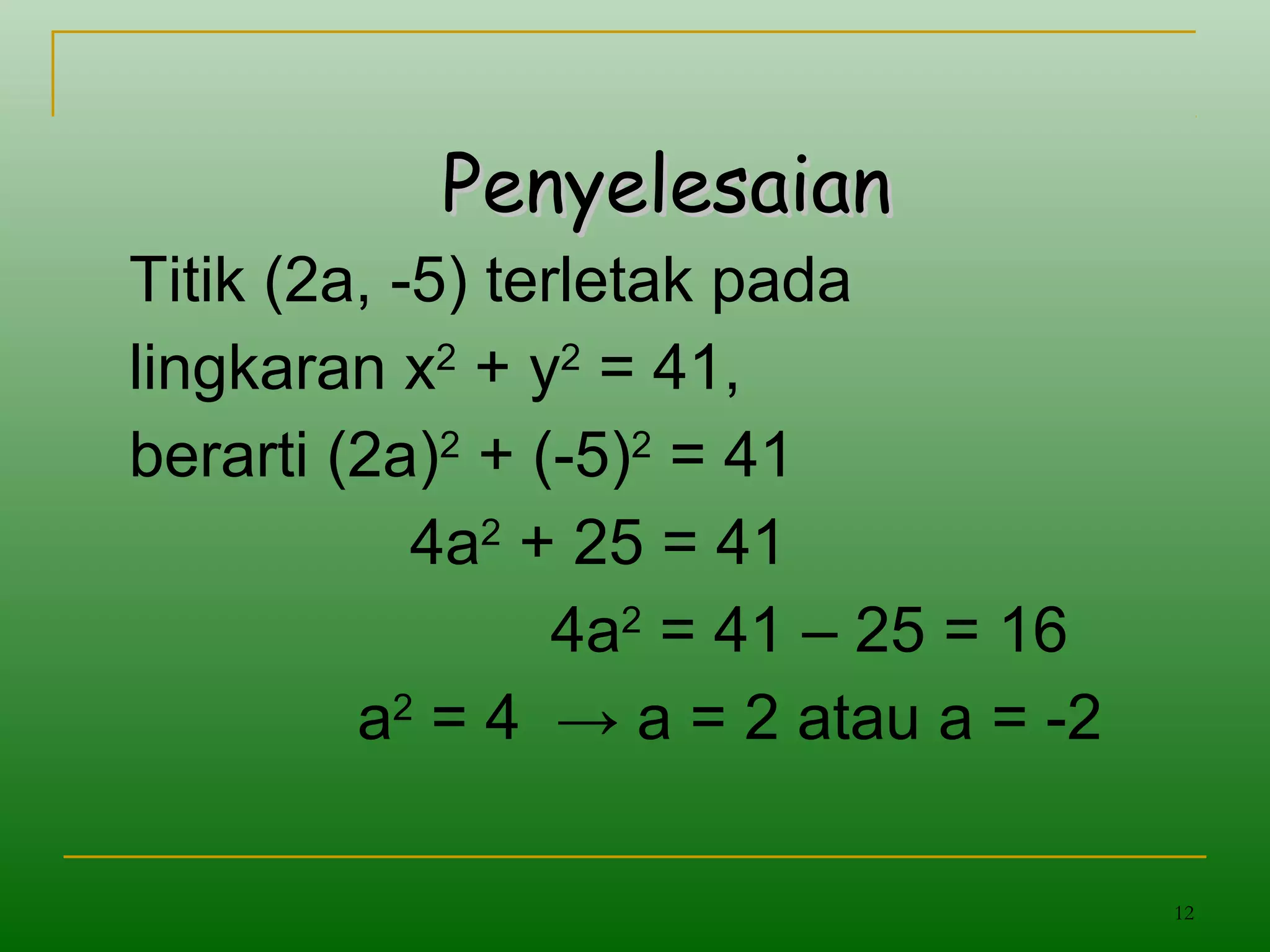 12
PenyelesaianPenyelesaian
Titik (2a, -5) terletak pada
lingkaran x2
+ y2
= 41,
berarti (2a)2
+ (-5)2
= 41
4a2
+ 25 = 41
4a2
= 41 – 25 = 16
a2
= 4 → a = 2 atau a = -2
 