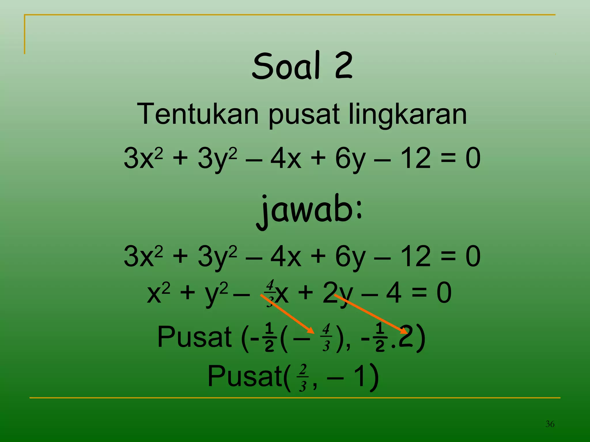 36
Soal 2
Tentukan pusat lingkaran
3x2
+ 3y2
– 4x + 6y – 12 = 0
jawab:
3x2
+ 3y2
– 4x + 6y – 12 = 0
x2
+ y2
– x + 2y – 4 = 03
4
Pusat (-½( – ), -½.2)3
4
Pusat( , – 1)3
2
 