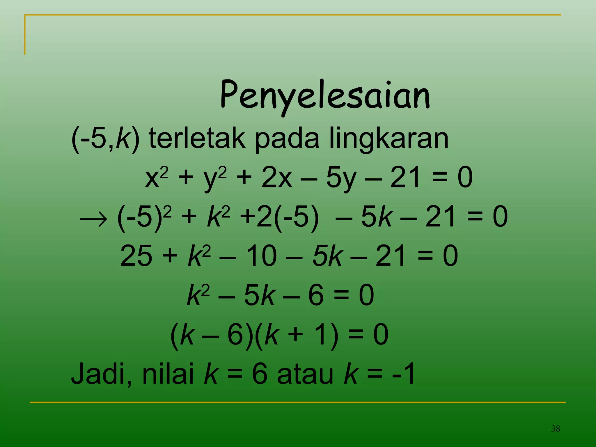 38
Penyelesaian
(-5,k) terletak pada lingkaran
x2
+ y2
+ 2x – 5y – 21 = 0
→ (-5)2
+ k2
+2(-5) – 5k – 21 = 0
25 + k2
– 10 – 5k – 21 = 0
k2
– 5k – 6 = 0
(k – 6)(k + 1) = 0
Jadi, nilai k = 6 atau k = -1
 