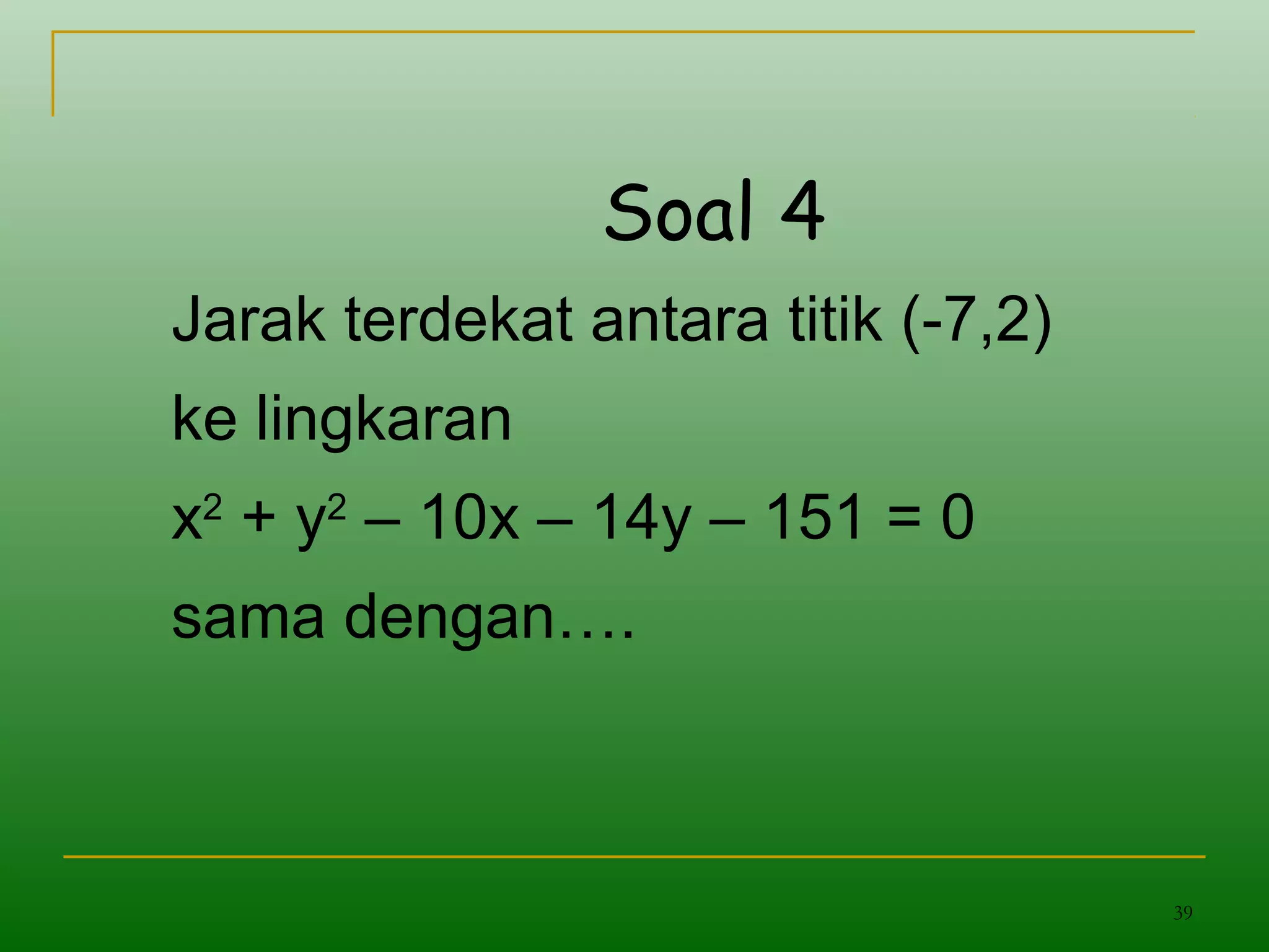 39
Soal 4
Jarak terdekat antara titik (-7,2)
ke lingkaran
x2
+ y2
– 10x – 14y – 151 = 0
sama dengan….
 