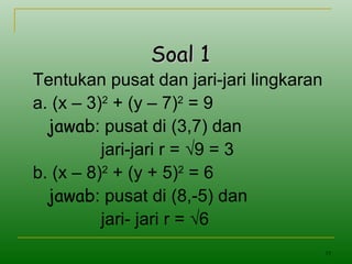 19
Soal 1Soal 1
Tentukan pusat dan jari-jari lingkaran
a. (x – 3)2
+ (y – 7)2
= 9
jawab: pusat di (3,7) dan
jari-jari r = √9 = 3
b. (x – 8)2
+ (y + 5)2
= 6
jawab: pusat di (8,-5) dan
jari- jari r = √6
 