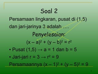 21
Soal 2
Persamaan lingkaran, pusat di (1,5)
dan jari-jarinya 3 adalah ….
Penyelesaian:
(x – a)2
+ (y – b)2
= r2
▪ Pusat (1,5) → a = 1 dan b = 5
▪ Jari-jari r = 3 → r2
= 9
Persamaannya (x – 1)2
+ (y – 5)2
= 9
 