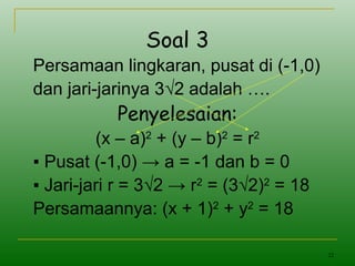 22
Soal 3
Persamaan lingkaran, pusat di (-1,0)
dan jari-jarinya 3√2 adalah ….
Penyelesaian:
(x – a)2
+ (y – b)2
= r2
▪ Pusat (-1,0) → a = -1 dan b = 0
▪ Jari-jari r = 3√2 → r2
= (3√2)2
= 18
Persamaannya: (x + 1)2
+ y2
= 18
 