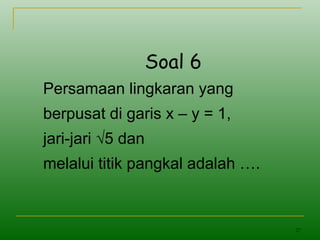 27
Soal 6
Persamaan lingkaran yang
berpusat di garis x – y = 1,
jari-jari √5 dan
melalui titik pangkal adalah ….
 