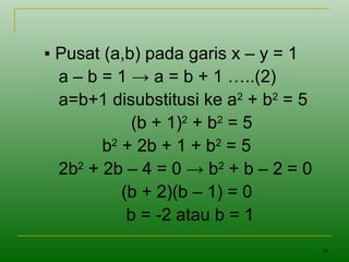 29
▪ Pusat (a,b) pada garis x – y = 1
a – b = 1 → a = b + 1 …..(2)
a=b+1 disubstitusi ke a2
+ b2
= 5
(b + 1)2
+ b2
= 5
b2
+ 2b + 1 + b2
= 5
2b2
+ 2b – 4 = 0 → b2
+ b – 2 = 0
(b + 2)(b – 1) = 0
b = -2 atau b = 1
 