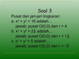 8
Soal 3Soal 3
Pusat dan jari-jari lingkaran:
a. x2
+ y2
= 16 adalah…
jawab: pusat O(0,0) dan r = 4
b. x2
+ y2
= 2¼ adalah…
jawab: pusat O(0,0) dan r = 1½
c. x2
+ y2
= 5 adalah…
jawab: pusat O(0,0) dan r = √5
 