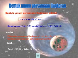 Bentuk umum persamaan lingkaran Bentuk umum persamaan lingkaran adalah x 2  + y 2  + Ax +By +C = 0  Dengan pusat (- 1 / 2 A, - 1 / 2 B)  dan jari jari r =  ¼ A 2  + ¼ B 2  - C contoh Diketahui persamaan lingkaran x 2  + y 2  -6x +2y + 1 = , tentukan pusat dan jari-jari lingkaran tersebut Jawab Pusat (-1/2(-6), -1/2(2))= (3,1) r = 3 