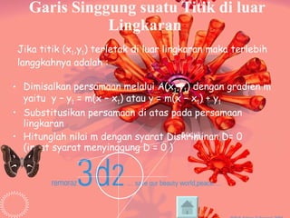 Garis Singgung suatu Titik di luar Lingkaran Dimisalkan persamaan melalui A(x 1 ,y 1 ) dengan gradien m yaitu  y – y 1  = m(x – x 1 ) atau y = m(x – x 1 ) + y 1 Substitusikan persamaan di atas pada persamaan lingkaran Hitunglah nilai m dengan syarat Diskriminan D= 0  (ingat syarat menyinggung D = 0 ) Jika titik (x 1 ,y 1 ) terletak di luar lingkaran maka terlebih langgkahnya adalah : . A(x,y) 