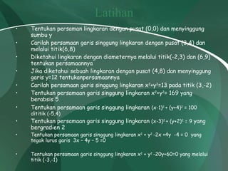 Latihan Tentukan persaman lingkaran dengan pusat (0,0) dan menyinggung sumbu y Carilah persamaan garis singgung lingkaran dengan pusat (3,4) dan melalui titik(6,8) Diketahui lingkaran dengan diameternya melalui titik(-2,3) dan (6,9) tentukan persamaannya Jika diketahui sebuah lingkaran dengan pusat (4,8) dan menyinggung garis y=12 tentukanpersamaannya Carilah persamaan garis singgung lingkaran x 2 +y 2 =13 pada titik (3,-2) Tentukan persamaan garis singgung lingkaran x 2 +y 2 = 169 yang berabsis 5 Tentukan persamaan garis singgung lingkaran   (x-1) 2  + (y+4) 2  = 100 dititik (-5,4) Tentukan persamaan garis singgung lingkaran  (x-3) 2  + (y+2) 2  = 9  yang bergradien 2 Tentukan persamaan garis singgung lingkaran x 2  + y 2  -2x +4y  -4 = 0  yang tegak lurus garis  3x – 4y – 5 =0 Tentukan persamaan garis singgung lingkaran x 2  + y 2  -20y+60=0 yang melalui titik (-3,-1) 