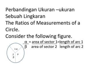 Perbandingan Ukuran –ukuran
Sebuah Lingkaran
The Ratios of Measurements of a
Circle.
Consider the following figure.
α = area of sector 1=length of arc 1
β area of sector 2 length of arc 21 α
2 P
β
 