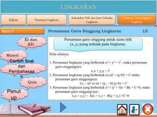LINGKARAN
Materi
Sifat-sifatnya:
1. Persamaan lingkaran yang berbentuk x2 + y2 = r2 , maka persamaan
garis singgungnya:
x1x + y1y = r2
2. Persamaan lingkaran yang berbentuk (x-a)2 + (y-b)2 = r2, maka
persamaan garis singgungnya:
(x1 – a)2 (x-a) + (y1 – b) (y-b) = r2
3. Persamaan lingkaran yang berbentuk x2 + y2 + Ax + By + C=0, maka
persamaan garis singgung nya :
x1x + y1y + A(x + x1) + B(y + y1) +C=0
Persamaan garis singgung untuk suatu titik
(x1,y1)yang terletak pada lingkaran.
Persamaan Garis Singgung Lingkaran 1/2
Definisi Persamaan Lingkaran
Kedudukan Titik dan Garis Terhadap
Lingkaran
Persamaan Garis Singgung
Lingkaran
KI dan
KD
Materi
Contoh Soal
dan
Pembahasaa
n
Quiz
Penut
up
 