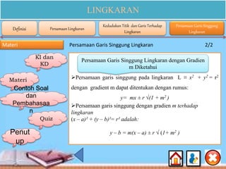 LINGKARAN
Materi Persamaan Garis Singgung Lingkaran 2/2
Persamaan garis singgung pada lingkaran L ≡ x2 + y2 = r2
dengan gradient m dapat ditentukan dengan rumus:
y= mx ± r √(1 + m2 )
Persamaan garis singgung dengan gradien m terhadap
lingkaran
(x – a)² + (y – b)²= r² adalah:
y – b = m(x – a) ± r √ (1+ m2 )
Persamaan Garis Singgung Lingkaran dengan Gradien
m Diketahui
KI dan
KD
Materi
Contoh Soal
dan
Pembahasaa
n
Quiz
Definisi Persamaan Lingkaran
Kedudukan Titik dan Garis Terhadap
Lingkaran
Persamaan Garis Singgung
Lingkaran
Penut
up
 