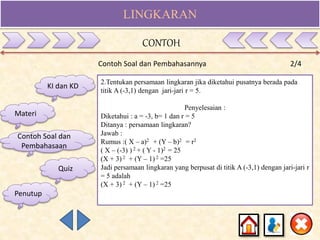 LINGKARAN
Contoh Soal dan Pembahasannya 2/4
2.Tentukan persamaan lingkaran jika diketahui pusatnya berada pada
titik A (-3,1) dengan jari-jari r = 5.
Penyelesaian :
Diketahui : a = -3, b= 1 dan r = 5
Ditanya : persamaan lingkaran?
Jawab :
Rumus :( X – a)2 + (Y – b)2 = r2
( X – (-3) ) 2 + ( Y - 1)2 = 25
(X + 3) 2 + (Y – 1) 2 =25
Jadi persamaan lingkaran yang berpusat di titik A (-3,1) dengan jari-jari r
= 5 adalah
(X + 3) 2 + (Y – 1) 2 =25
KI dan KD
Materi
Contoh Soal dan
Pembahasaan
Quiz
CONTOH
Penutup
 