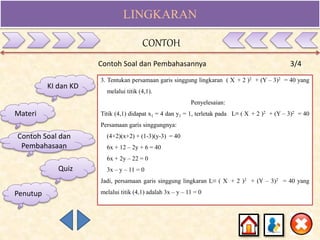 LINGKARAN
Contoh Soal dan Pembahasannya 3/4
KI dan KD
Materi
Contoh Soal dan
Pembahasaan
Quiz
3. Tentukan persamaan garis singgung lingkaran ( X + 2 )2 + (Y – 3)2 = 40 yang
melalui titik (4,1).
Penyelesaian:
Titik (4,1) didapat x1 = 4 dan y1 = 1, terletak pada L≡ ( X + 2 )2 + (Y – 3)2 = 40
Persamaan garis singgungnya:
(4+2)(x+2) + (1-3)(y-3) = 40
6x + 12 – 2y + 6 = 40
6x + 2y – 22 = 0
3x – y – 11 = 0
Jadi, persamaan garis singgung lingkaran L≡ ( X + 2 )2 + (Y – 3)2 = 40 yang
melalui titik (4,1) adalah 3x – y – 11 = 0
CONTOH
Penutup
 