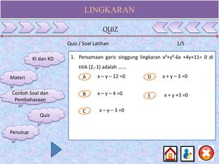 LINGKARAN
Quiz / Soal Latihan 1/5
1. Persamaan garis singgung lingkaran x²+y²-6x +4y+11= 0 di
titik (2,-1) adalah ......
A
B E
D
C
x – y – 12 =0
x – y – 4 =0
x – y – 3 =0
x + y – 3 =0
x + y +3 =0
KI dan KD
Materi
Contoh Soal dan
Pembahasaan
Quiz
QUIZ
Penutup
 