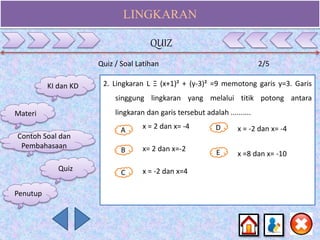 LINGKARAN
Quiz / Soal Latihan 2/5
2. Lingkaran L Ξ (x+1)² + (y-3)² =9 memotong garis y=3. Garis
singgung lingkaran yang melalui titik potong antara
lingkaran dan garis tersebut adalah ..........
A
B E
D
C
x = 2 dan x= -4
x= 2 dan x=-2
x = -2 dan x=4
x = -2 dan x= -4
x =8 dan x= -10
KI dan KD
Materi
Contoh Soal dan
Pembahasaan
Quiz
QUIZ
Penutup
 
