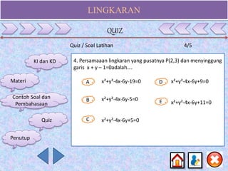 LINGKARAN
Quiz / Soal Latihan 4/5
4. Persamaaan lingkaran yang pusatnya P(2,3) dan menyinggung
garis x + y – 1=0adalah….
A
B E
D
C
x²+y²-4x-6y-19=0
x²+y²-4x-6y-5=0
x²+y²-4x-6y+5=0
x²+y²-4x-6y+9=0
x²+y²-4x-6y+11=0
KI dan KD
Materi
Contoh Soal dan
Pembahasaan
Quiz
QUIZ
Penutup
 