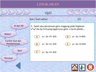 LINGKARAN
KI dan KD
Materi
Contoh Soal dan
Pembahasaan
Quiz
5. Salah satu persamaan garis singgung pada lingkaran
x²+y²+4x-6y-3=0 yang tegak lurus garis x-2y=6 adalah….
A
B E
D
C
y= -2x +7+ 2√5
y= -2x +1+ 2√5
y= -2x +7+ 4√5
y= -2x -1+4√5
y= -2x +1+4√5
Quiz / Soal Latihan 5/5
QUIZ
Penutup
 