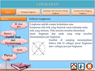 LINGKARAN
Materi Definisi Lingkaran
KI dan
KD
Materi
Contoh Soal
dan
Pembahasaa
n
Quiz
Penut
up
Lingkaran adalah tempat kedudukan atau
himpunan titik-titik yang berjarak sama terhadap suatu
titik yang tertentu. Titik tertentu tersebut dinamakan
pusat lingkaran dan jarak yang tetap tersebut
dinamakanjari-jari lingkaran.
Gambar di samping menunjukkan
bahwa titik O sebagai pusat lingkaran
dan r sebagai jari-jari lingkaran.
Definisi Persamaan Lingkaran
Kedudukan Titik dan Garis Terhadap
Lingkaran
Persamaan Garis Singgung
Lingkaran
 